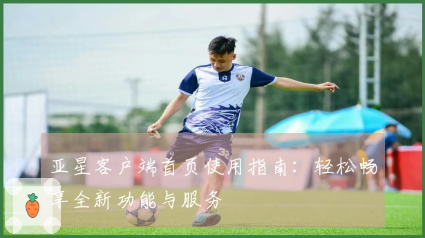 亚星客户端首页使用指南：轻松畅享全新功能与服务