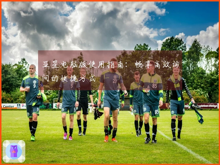 亚星电脑版使用指南：畅享高效访问的快捷方式