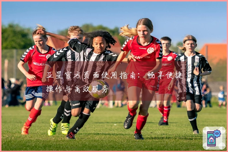 亚星官方页面使用指南：畅享便捷操作与高效服务